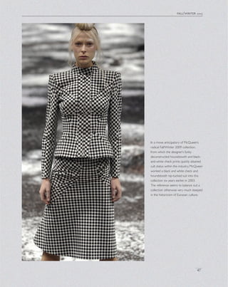 fall/winter 2003
47
In a move anticipatory of McQueen’s
radical Fall/Winter 2009 collection,
from which the designer’s funky
deconstructed houndstooth and black-
and-white check prints quickly attained
cult status within the industry, McQueen
worked a black and white check and
houndstooth nip-tucked suit into this
collection six years earlier, in 2003.
The reference seems to balance out a
collection otherwise very much steeped
in the historicism of Eurasian culture.
 