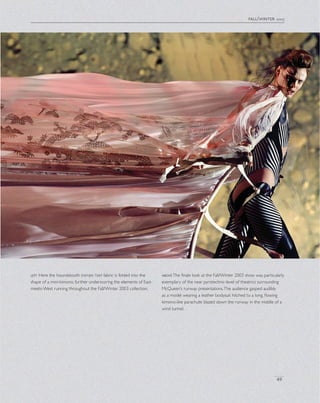 fall/winter 2003
49
left Here the houndstooth trompe l’oeil fabric is folded into the
shape of a mini-kimono, further underscoring the elements of East-
meets-West running throughout the Fall/Winter 2003 collection.
aboveThe ﬁnale look at the Fall/Winter 2003 show was particularly
exemplary of the near pyrotechnic-level of theatrics surrounding
McQueen’s runway presentations.The audience gasped audibly
as a model wearing a leather bodysuit hitched to a long, ﬂowing
kimono-like parachute blazed down the runway in the middle of a
wind tunnel.
 