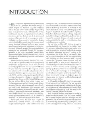 7
HISwas the kind of genius that only comes around
once in a generation. Much more than just a
fashion designer, Lee Alexander McQueen sought not
only to dress the women of the world as the preceding
titans of ready-to-wear such as Christian Dior or Yves
Saint Laurent had, but to inspire them to epic artistic
proportions, to bust fashion out of its commercial
conﬁnes and reinvent its role in contemporary society.
McQueen was often accused of misogyny for designs
which objectiﬁed his models in a dark, twisted sexual
manner (bondage, chainmail and even girls fainting
upon being cinched into the most minute of corsets) or,
even more frequently, attacked for producing fashions
unwearable and inaccessible beyond the voyeuristic
spectacles of his lavish, unorthodox runway shows
with elaborate props and presentations which blurred
the boundary between runway show and a new kind of
installation art.
But therein lies the genius of Alexander McQueen,
who in 2003 was appointed CBE as well as being named
International Designer of the Year at the Council of
Fashion Designer Awards, and who was named British
Designer of the Year four times. For McQueen, fashion
was not necessarily a means for self-expression, but a
force to facilitate the opposite, much more akin to the
role of 19th- and 20th-century painting and sculpture:
to compel the wearer or beholder to surrender to the
fantastical and sinister world of which McQueen was
the sole artificer. These often surreal ‘worlds’ saw
McQueen’saggressiveaestheticplungeintothedarkest
recesses of the soul, where themes such as witchcraft,
rape and capital punishment were unearthed and
then recast into things of sartorial beauty. He was the
industry’s aptly named enfant terrible, a visionary who
never lost his sense of child-like wonder and curiosity,
whose appetite remained unchecked by commercial
ambitions – an artist in every sense of the word.
Beyond just vision, McQueen was a ﬁgure of
extraordinary sartorial prowess. And without his
exceptional tailoring skills – a ripe combination of both
trainingandtalent–hisvisionswouldhaveremainedjust
that: dreams unable to be realized in three-dimensional
form on the runway, or in stores, or eventually on the
streets, illustrations forever conﬁned to the pages of the
designer’s sketchbook. Trained on London’s legendary
Savile Row, the home of bespoke tailoring, McQueen’s
masterful wielding of needle and thread allowed him to
execute his avant-garde designs with such exceptional
craftsmanship that his ready-to-wear collections often
exuded haute couture sensibility.
He was born on March 17, 1969, in Stepney in
London’s East End – the youngest of six children born
to a taxi driver and social science teacher – and he grew
up in a council flat. Because of his brash personality
and humble upbringing, McQueen’s identity in the
fashion world was in part that of ‘the outsider’ who
had accidentally wrangled his way into the innermost
fold. The young McQueen, a creative with a flair for
fashion and a penchant for the eccentric from the
age of three (when he drew pictures of Cinderella in
elaborate ballgowns on his sister’s bedroom wall), was
always an outsider at home as well. Openly gay from
a young age, he was spurned by his father, bullied and
teased at school. But encouraged by his mother Joyce,
to whom he was very close until her death a few days
before his own, the young Lee McQueen spent his
time escaping into his own world, daydreaming and
drawing women’s clothes.
In 1985, aged 16, McQueen left school with just a single
O-level and one A-level, both in Art. The next year, after
seeingatelevisionadvertisementhighlightingtheshortage
of apprentices in the tailoring business, McQueen walked
into Anderson & Sheppard on Savile Row, tailor to the
Prince of Wales, and was hired on the spot.
Here McQueen’s aesthetic truly began to develop as
his natural capacity for the chalk and scissors allowed
him to quickly conquer classic cuts and shapes, like the
gentleman’s suit. He moved on to greater challenges such
as reconstructing period tailoring, reaching back even
to 16th-century pattern cutting, inﬂuences which have
INTRODUCTION
 