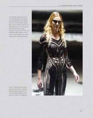2004 american express show london
53
left McQueen reaches back as far
as the Middle Ages and introduces
a show-stopping chainmail creation,
seen here on the American Express
Black runway in 2004 in the form of a
long-sleeved top worn sans trousers
with complete facial coverage.
McQueen returned to this motif in his
Fall/Winter 2009 collection, when it
became a layering piece worn under
ornate printed silk evening dresses.
right A model ﬂaunts yet another
example of McQueen’s trademark
leather bodysuits, riddled with cut-
outs and textured detailing, which
leaves very little to the imagination.
 