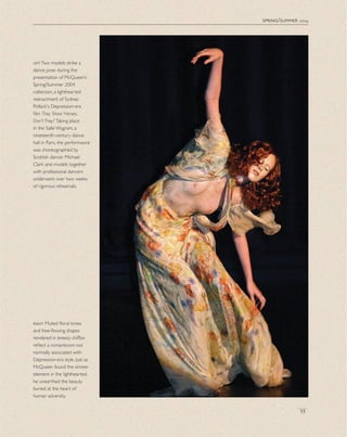 spring/summer 2004
55
leftTwo models strike a
dance pose during the
presentation of McQueen’s
Spring/Summer 2004
collection, a lighthearted
reenactment of Sydney
Pollack's Depression-era
ﬁlm They Shoot Horses,
Don't They? Taking place
in the Salle Wagram, a
nineteenth-century dance
hall in Paris, the performance
was choreographed by
Scottish dancer Michael
Clark and models together
with professional dancers
underwent over two weeks
of rigorous rehearsals.
right Muted ﬂoral tones
and free-ﬂowing shapes
rendered in breezy chiffon
reﬂect a romanticism not
normally associated with
Depression-era style. Just as
McQueen found the sinister
element in the lighthearted,
he unearthed the beauty
buried at the heart of
human adversity.
 