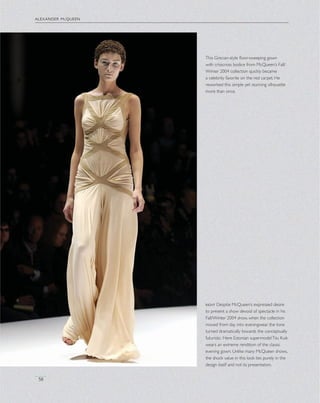 alexander mcqueen
58
This Grecian-style ﬂoor-sweeping gown
with crisscross bodice from McQueen’s Fall/
Winter 2004 collection quickly became
a celebrity favorite on the red carpet. He
reworked this simple yet stunning silhouette
more than once.
right Despite McQueen’s expressed desire
to present a show devoid of spectacle in his
Fall/Winter 2004 show, when the collection
moved from day into eveningwear, the tone
turned dramatically towards the conceptually
futuristic. Here Estonian supermodelTiiu Kuik
wears an extreme rendition of the classic
evening gown. Unlike many McQueen shows,
the shock value in this look lies purely in the
design itself and not its presentation.
 