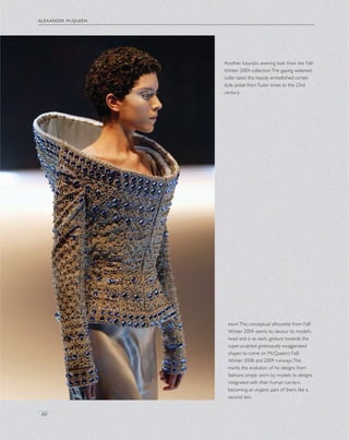 alexander mcqueen
60
Another futuristic evening look from the Fall/
Winter 2004 collection.The gaping widened
collar takes this heavily embellished corset-
style jacket fromTudor times to the 23rd
century.
rightThis conceptual silhouette from Fall/
Winter 2004 seems to devour its model’s
head and is an early gesture towards the
super-sculpted grotesquely exaggerated
shapes to come on McQueen’s Fall/
Winter 2008 and 2009 runways.This
marks the evolution of his designs from
fashions simply worn by models to designs
integrated with their human carriers,
becoming an organic part of them, like a
second skin.
 