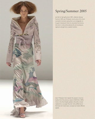 Just like his Spring/Summer 2001 collection, Spring/
Summer 2005 saw McQueen revisit some of his more
successful moments, laying them out strategically on
his giant chessboard. Here, he reworked the kimono,
this time in richly-embroidered silk and including his
signature plunge-front, sculpted neckline.
Spring/Summer 2005
right McQueen here repeats the popular crisscross
bodice from the previous season (Fall/Winter 2004).
Gone is the ﬂoor-length goddess silhouette, instead
replaced by a younger, ﬂouncier tulle puffball above-
the-knee skirt. Same basic concept, but totally different
appeal.
 