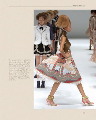 spring/summer 2005
65
The carousel motif on this quilted A-line
skirt from Spring/Summer 2005 looks
back to the carnival theme of his Fall/
Winter 2001 collection.The rigid body-
molded corset cinched tightly over the
dress undercuts the playful, childlike feel
of the merry-go-round print, infusing
the look with a sense of physical
constraint, again realizing McQueen’s
central tension of the darkness of the
child within.
 