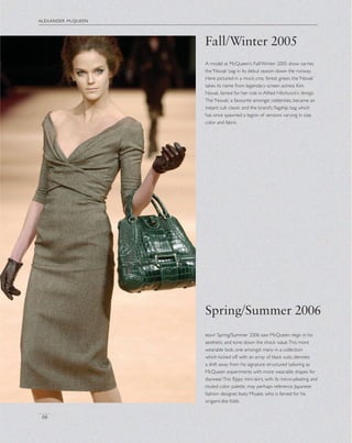 alexander mcqueen
66
A model at McQueen’s Fall/Winter 2005 show carries
the ‘Novak’ bag in its debut season down the runway.
Here pictured in a mock croc forest green, the ‘Novak’
takes its name from legendary screen actress Kim
Novak, famed for her role in Alfred Hitchcock’s Vertigo.
The ‘Novak,’ a favourite amongst celebrities, became an
instant cult classic and the brand’s ﬂagship bag which
has since spawned a legion of versions varying in size,
color and fabric.
Fall/Winter 2005
Spring/Summer 2006
right Spring/Summer 2006 saw McQueen reign in his
aesthetic and tone down the shock value.This more
wearable look, one amongst many in a collection
which kicked off with an array of black suits, denotes
a shift away from his signature structured tailoring as
McQueen experiments with more wearable shapes for
daywear.This ﬂippy mini-skirt, with its micro-pleating and
muted color palette, may perhaps reference Japanese
fashion designer, Issey Miyake, who is famed for his
origami-like folds.
 