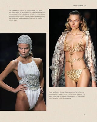 spring/summer 2006
69
left In the editors’ notes to the Spring/Summer 2006 show,
McQueen claimed he had turned to the Greek Pantheon for his
inspiration.This white crystal-beaded gown is an unusual take on
fashion’s recurring dalliance with the goddess theme, emphasizing
the ﬁligree detail at the back instead of focusing on layers of
draped chiffon.
These two ﬂeeting glimpses of swimwear in the Spring/Summer
2006 collection represent one of McQueen’s few forays into that
realm; though they are beautiful creations, with McQueen more is
more, hence the brevity of the dalliance.
 