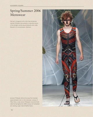 alexander mcqueen
70
Not just a misogynist as his critics have sometimes
claimed, McQueen here presents a masculine version
of the skintight, overtly-sexual bodysuits which often
featured in his womenswear collections.
Spring/Summer 2006
Menswear
far right McQueen did not shy away from dramatic
experimentation even on the menswear runways of
Milan. Here, a male version McQueen’s recurrent ‘birds’
walks the Spring/Summer 2006 runway, coif mohawked
and wearing a cape made of leather leaves.
 