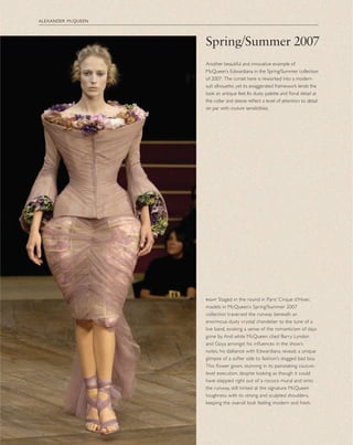 right Staged in the round in Paris’ Cirque d’Hiver,
models in McQueen’s Spring/Summer 2007
collection traversed the runway beneath an
enormous dusty crystal chandelier to the tune of a
live band, evoking a sense of the romanticism of days
gone by. And while McQueen cited Barry Lyndon
and Goya amongst his inﬂuences in the show’s
notes, his dalliance with Edwardiana reveals a unique
glimpse of a softer side to fashion’s dogged bad boy.
This ﬂower gown, stunning in its painstaking couture-
level execution, despite looking as though it could
have stepped right out of a rococo mural and onto
the runway, still hinted at the signature McQueen
toughness with its strong and sculpted shoulders,
keeping the overall look feeling modern and fresh.
alexander mcqueen
Spring/Summer 2007
Another beautiful and innovative example of
McQueen’s Edwardiana in the Spring/Summer collection
of 2007. The corset here is reworked into a modern
suit silhouette, yet its exaggerated framework lends the
look an antique feel. Its dusty palette and ﬂoral detail at
the collar and sleeve reﬂect a level of attention to detail
on par with couture sensibilities.
 