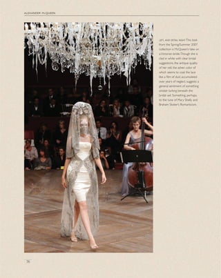 alexander mcqueen
76
left, and detail rightThis look
from the Spring/Summer 2007
collection is McQueen’s take on
aVictorian bride.Though she is
clad in white with clear bridal
suggestions, the antique quality
of her veil, the ashen color of
which seems to coat the lace
like a ﬁlm of dust accumulated
over years of neglect, suggests a
general sentiment of something
sinister lurking beneath the
bridal veil. Something, perhaps,
to the tune of Mary Shelly and
Braham Stoker’s Romanticism.
 