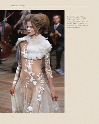 alexander mcqueen
78
This sheer lace appliqué dress on
McQueen’s Spring/Summer 2007
runway in Paris has also inspired pop
star Lady Gaga, who has performed
in something very similar, though not
designed by McQueen.
 