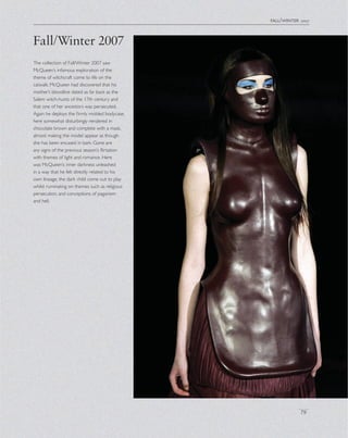 fall/winter 2007
79
The collection of Fall/Winter 2007 saw
McQueen’s infamous exploration of the
theme of witchcraft come to life on the
catwalk. McQueen had discovered that his
mother’s bloodline dated as far back as the
Salem witch-hunts of the 17th century and
that one of her ancestors was persecuted.
Again he deploys the ﬁrmly molded bodycase,
here somewhat disturbingly rendered in
chocolate brown and complete with a mask,
almost making the model appear as though
she has been encased in bark. Gone are
any signs of the previous season’s ﬂirtation
with themes of light and romance. Here
was McQueen’s inner darkness unleashed
in a way that he felt directly related to his
own lineage, the dark child come out to play
whilst ruminating on themes such as religious
persecution, and conceptions of paganism
and hell.
Fall/Winter 2007
 