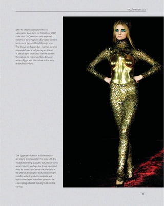 fall/winter 2007
81
The Egyptian inﬂuences in the collection
are clearly emphasized in this look, with the
model resembling a golden statuette of some
ancient divinity, perhaps like those squirreled
away to protect and serve the pharoahs in
the afterlife. Indeed, her texturized skintight
metallic unitard, golden breastplate and
lapis-colored eyes make her appear to be
a sarcophagus herself, sprung to life on the
runway.
left His creative curiosity knew no
nationalistic bounds. In his Fall/Winter 2007
collection, McQueen not only explored
notions of dark magic in a European context,
but around the world and through time.
The show’s set featured an inverted pyramid
suspended over a red pentagram traced
in a black-sand circle and, with the clothes
themselves, he referenced links between
ancient Egypt and folk culture in the early
British New World.
 