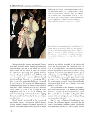 alexander mcqueen genius of a generation
10
expertise and cultivate his proﬁle on the international
scene. But the partnership was tumultuous from the
start as Givenchy’s brand, the ultimate in understated
ParisianelegancewhosefounderwascouturiertoAudrey
Hepburn, was just so radically different from the agenda
of the young Alexander McQueen who sent space aliens
down the Parisian runways to the great distaste of the
press and buyers. In the end, he refused to compromise
his creative vision to suit the French house and spoke
unfavorably of the brand and its founder, Hubert de
Givenchy, to the press.
‘It was just money to me,’ McQueen, always frank,
reﬂected to the Guardian in 2005. ‘But there was nothing
I could do: the only way it would have worked would
have been if they had allowed me to change the whole
concept of the house, to give it a new identity, and they
never wanted me to do that.’
After ﬁve years, McQueen and Givenchy parted ways
because the headstrong designer complained that his
contract with the French label and its parent conglomerate
was ‘constraining his creativity’ and that their demand
McQueen exploded onto the international fashion
scene with subversive designs such as the controversial
‘Highland Rape’ collection of 1995, which was stitched
together from left-over scraps of fabric. He designed
the aptly-named low-slung craze-igniting ‘bumster’
trousers. The great spectacle of his Fall/Winter 1998
show in London was a woman in a red rubber hooded
catsuit standing at the center of a burning ring of ﬁre.
Just two years after meeting Isabella Blow, he was named
British Designer of the Year (the ﬁrst of four times this
honour would be bestowed on him) and was headhunted
by Bernard Arnault, chairman of LVMH Moët Hennessy
Louis Vuitton, to follow in the footsteps of fellow
Englishman (and son of a London plumber) John
Galliano and head up creative direction at the ﬂagging
French fashion house of Givenchy. He was just 27 years
old at the time.
Though initially unenthused at the prospect of
streamlining his own vision to sync with the French
brand’s heritage, McQueen eventually accepted the
position as an opportunity to further establish his design
right McQueen’s ‘bumsters’ are an example of the inﬂuence of his
runway collection on street style.The low-slung pants as shown
here on the catwalk launched the controversial trend of low-rise
jeans which became an integral part of the youth street culture for
the duration of the nineties and into the noughties. Pictured here
is a manifestation of the bumster from the Spring/Summer 2001
show in Paris.
Isabella Blow champions her young protégé from the front row of
his Fall/Winter 2004 show in Paris.‘My relationship with McQueen
began in 1994,’ she told Time Out in 2005,‘when I went to a Saint
Martin’s graduate show. I couldn’t get a seat, so I sat on the stairs
and I was just watching, when I suddenly thought: I really like those
clothes, they are amazing. It was his ﬁrst collection. It was the
tailoring and the movement which initially drew me to them.’
 
