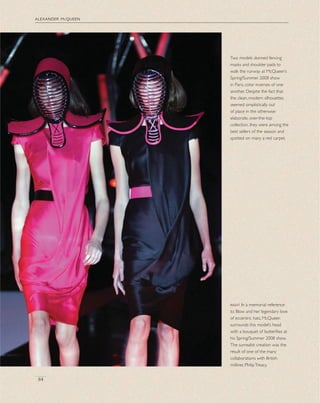 alexander mcqueen
84
Two models donned fencing
masks and shoulder pads to
walk the runway at McQueen’s
Spring/Summer 2008 show
in Paris, color inverses of one
another. Despite the fact that
the clean, modern silhouettes
seemed simplistically out
of place in the otherwise
elaborate, over-the-top
collection, they were among the
best sellers of the season and
spotted on many a red carpet.
right In a memorial reference
to Blow and her legendary love
of eccentric hats, McQueen
surrounds this model’s head
with a bouquet of butterﬂies at
his Spring/Summer 2008 show.
The surrealist creation was the
result of one of the many
collaborations with British
milliner, PhilipTreacy.
 