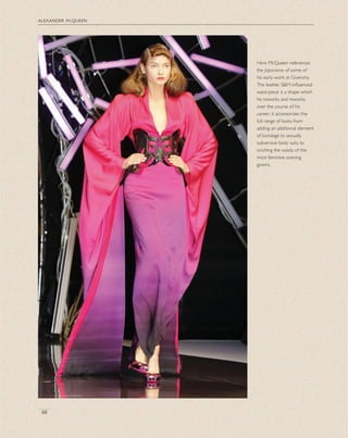 alexander mcqueen
88
Here McQueen references
the Japonisme of some of
his early work at Givenchy.
The leather S&M-inﬂuenced
waist-piece is a shape which
he reworks and reworks
over the course of his
career; it accessorizes the
full range of looks from
adding an additional element
of bondage to sexually
subversive body suits to
cinching the waists of the
most feminine evening
gowns.
 