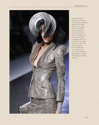 spring/summer 2008
89
Another example of
McQueen’s diverse hand
was on display in the eclectic
Spring/Summer 2008
collection.This sculpted
python suit embodies
McQueen’s signature
pristine tailoring with a
modern conceptual twist.
The angular shoulders
and plunging neckline as
an update to the modern
woman’s suit reach as far
back as his Spring/
Summer 2000 Haute
Couture collection for
Givenchy.The coiled snail
shell headpiece is another
of PhilipTreacy’s whimsical
creations.
 