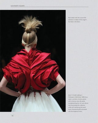 alexander mcqueen
92
Back detail: note the couture-like
attention to detail of the origami-
like folds in the fabric.
right A model walking in
McQueen’s Fall/Winter 2008 show
wears a pristine crinoline paired
with a luscious navy silk jacket,
complementing the rich and vibrant
reds dominating the collection
whilst still maintaining the jewel
tones characteristically associated
with the Imperial Orient.
 