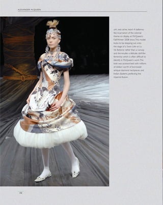 alexander mcqueen
94
left, and detail right A ballerina-
like incarnation of the colonial
theme on display at McQueen’s
Fall/Winter 2008 show.This model
looks to be stepping out onto
the stage of a Swan Lake or La
Vie Boheme rather than a runway
and she exudes a delicate, doll-like
femininity which is often difﬁcult to
identify in McQueen’s work.This
look was accessorized with millions
of dollars’ worth of borrowed
antique diamond neckpieces and
Indian diadems, perfecting the
imperial illusion.
 