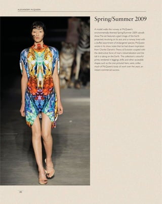 alexander mcqueen
96
A model walks the runway at McQueen’s
environmentally-themed Spring/Summer 2009 catwalk
show.The set featured a giant image of the Earth
projected, revolving on its axis, and a runway lined with
a stuffed assortment of endangered species. McQueen
wrote in his show notes that he had drawn inspiration
from Charles Darwin’s Theory of Evolution coupled with
the destructive force of man’s industrialization and the
toll it is taking on the Earth. The collection’s colourful
prints, rendered in leggings, shifts and other accessible
shapes such as the one pictured here, were, unlike
much of McQueen’s body of work over the years, an
instant commercial success.
Spring/Summer 2009
 