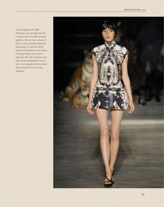 spring/summer 2009
97
For Spring/Summer 2009,
McQueen was amongst the ﬁrst
to ﬂaunt such intricately detailed
graphic prints on the runways of
Paris, to use computer-enhanced
technology to help him better
realize his fantastical visions. Here,
McQueen allows the print to
take over the role of texture and
tailoring; the perspective on the
print is so poignant that the dress
almost appears to be a living
organism.
 