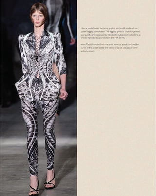 Here a model wears the same graphic print motif rendered in a
jacket/ legging combination.The leggings ignited a craze for printed
Lycra and were consequently repeated in subsequent collections as
well as reproduced up and down the High Street.
right Detail from the back: the print mimics a spinal cord and the
curve of the jacket’s bustle the folded wings of a cicada or other
airborne insect.
 