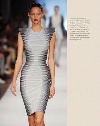 This sexy, sophisticated body-
conscious shift, with its trompe l’oeil
effect and sharply-padded shoulder,
was a shape ahead of its time.
Though this sort of exaggerated
tailoring has always been a part of
McQueen’s modus operandi, this
version is slightly more pared down
and sets the stage for the trend
explosion of shoulder-padded shifts
the following season.
 