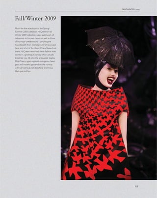 Fall/Winter 2009
fall/winter 2009
Much like the eclecticsm of the Spring/
Summer 2008 collection, McQueen’s Fall/
Winter 2009 collection was a patchwork of
references to his own career as well as those
of his major predecessors – pinching the
houndstooth from Christian Dior’s New Look
here, and a bit of the classic Chanel tweed suit
there, McQueen reworked these fashion mile-
stones in a grotesque parody, which actually
breathed new life into the antiquated staples.
PhilipTreacy again supplied outrageous head-
gear, and models appeared on the runway
with half-comical, half-disturbing enormous
black-painted lips.
101
 