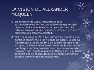 LA VISIÓN DE ALEXANDER
MCQUEEN
 En el verano de 2000, McQueen se casó
extraoficialmente con su compañero George Forsyth,
director de documentales, en un yate en Ibiza. La
relación terminó un año después y McQueen y Forsyth
formaron una estrecha amistad.
 El 11 de febrero de 2010 fue encontrado muerto en su
domicilio londinense a los 40 años de edad.1 La policía
fue llamada a las 10.20 am y su cuerpo retirado a las
4.30pm. La oficina de McQueen confirmó la noticia: "Es
una trágica perdida. No haremos comentarios en este
momento por respeto a la familia McQueen". La autopsia
confirmó que se ahorcó después de haber consumido
cocaína, somníferos y tranquilizantes.
 