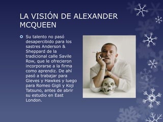 LA VISIÓN DE ALEXANDER
MCQUEEN
 Su talento no pasó
desapercibido para los
sastres Anderson &
Sheppard de la
tradicional calle Savile
Row, que le ofrecieron
incorporarse a la firma
como aprendiz. De ahí
pasó a trabajar para
Gieves y Hawkes y luego
para Romeo Gigli y Koji
Tatsuno, antes de abrir
su estudio en East
London.
 