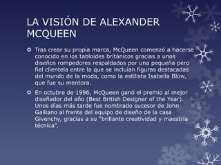 LA VISIÓN DE ALEXANDER
MCQUEEN
 Tras crear su propia marca, McQueen comenzó a hacerse
conocido en los tabloides británicos gracias a unos
diseños rompedores respaldados por una pequeña pero
fiel clientela entre la que se incluían figuras destacadas
del mundo de la moda, como la estilista Isabella Blow,
que fue su mentora.
 En octubre de 1996, McQueen ganó el premio al mejor
diseñador del año (Best British Designer of the Year).
Unos días más tarde fue nombrado sucesor de John
Galliano al frente del equipo de diseño de la casa
Givenchy, gracias a su “brillante creatividad y maestría
técnica”.
 