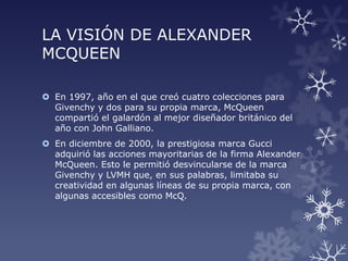 LA VISIÓN DE ALEXANDER
MCQUEEN
 En 1997, año en el que creó cuatro colecciones para
Givenchy y dos para su propia marca, McQueen
compartió el galardón al mejor diseñador británico del
año con John Galliano.
 En diciembre de 2000, la prestigiosa marca Gucci
adquirió las acciones mayoritarias de la firma Alexander
McQueen. Esto le permitió desvincularse de la marca
Givenchy y LVMH que, en sus palabras, limitaba su
creatividad en algunas líneas de su propia marca, con
algunas accesibles como McQ.
 