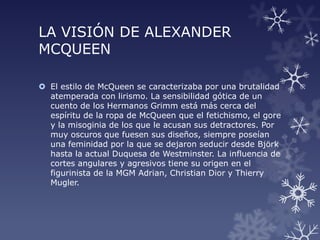 LA VISIÓN DE ALEXANDER
MCQUEEN
 El estilo de McQueen se caracterizaba por una brutalidad
atemperada con lirismo. La sensibilidad gótica de un
cuento de los Hermanos Grimm está más cerca del
espíritu de la ropa de McQueen que el fetichismo, el gore
y la misoginia de los que le acusan sus detractores. Por
muy oscuros que fuesen sus diseños, siempre poseían
una feminidad por la que se dejaron seducir desde Björk
hasta la actual Duquesa de Westminster. La influencia de
cortes angulares y agresivos tiene su origen en el
figurinista de la MGM Adrian, Christian Dior y Thierry
Mugler.
 