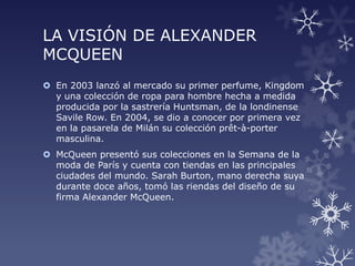 LA VISIÓN DE ALEXANDER
MCQUEEN
 En 2003 lanzó al mercado su primer perfume, Kingdom
y una colección de ropa para hombre hecha a medida
producida por la sastrería Huntsman, de la londinense
Savile Row. En 2004, se dio a conocer por primera vez
en la pasarela de Milán su colección prêt-à-porter
masculina.
 McQueen presentó sus colecciones en la Semana de la
moda de París y cuenta con tiendas en las principales
ciudades del mundo. Sarah Burton, mano derecha suya
durante doce años, tomó las riendas del diseño de su
firma Alexander McQueen.
 