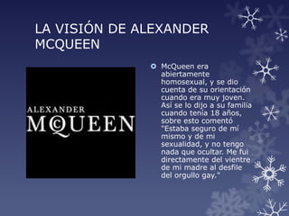 LA VISIÓN DE ALEXANDER
MCQUEEN
 McQueen era
abiertamente
homosexual, y se dio
cuenta de su orientación
cuando era muy joven.
Así se lo dijo a su familia
cuando tenía 18 años,
sobre esto comentó
"Estaba seguro de mí
mismo y de mi
sexualidad, y no tengo
nada que ocultar. Me fui
directamente del vientre
de mi madre al desfile
del orgullo gay."
 