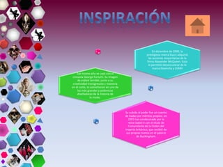 En diciembre de 2000, la
prestigiosa marca Gucci adquirió
las acciones mayoritarias de la
firma Alexander McQueen. Esto
le permitió desvincularse de la
marca Givenchy y LVMH
Ese mismo año se casó con el
cineasta George Forsyth. Su imagen
de enfant terrible, junto a su
creatividad transgresora y maestría
en el corte, le convirtieron en uno de
los más grandes y polémicos
diseñadores de la historia de
la moda.
Su subida al poder fue un cuento
de hadas por méritos propios; en
2003 fue condecorado por la
reina Isabel II con el título de
Comandante de la Orden del
Imperio británico, que recibió de
sus propias manos en el palacio
de Buckingham.
 