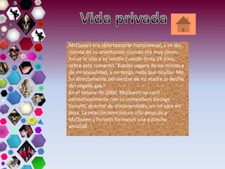 McQueen era abiertamente homosexual, y se dio
cuenta de su orientación cuando era muy joven.
Así se lo dijo a su familia cuando tenía 18 años,
sobre esto comentó "Estaba seguro de mí mismo y
de mi sexualidad, y no tengo nada que ocultar. Me
fui directamente del vientre de mi madre al desfile
del orgullo gay."
En el verano de 2000, McQueen se casó
extraoficialmente con su compañero George
Forsyth, director de documentales, en un yate en
Ibiza. La relación terminó un año después y
McQueen y Forsyth formaron una estrecha
amistad.
 