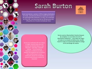 Sarah Jane Burton, nacida en 1974 es Inglesa diseñadora
de moda , actualmente directora creativa de la marca
de moda Alexander McQueen. En 2012, fue nombrada
en Time 100 , una lista anual de las 100 personas más
influyentes en el mundo montado por Hora
Burton nació en Macclesfield, Cheshire.Después
de completar un curso básico de arte en
Manchester Polytechnic , y que optan por seguir
la moda en los estudios de bellas artes, estudió
Imprimir moda en el Central Saint Martins College
of Art and Design de LondresBurton fue nombrado Jefe de la Moda
en 2000, mientras tanto ella creó
vestidos de Michelle Obama , Cate
Blanchett , Lady Gaga y Gwyneth
Paltrow . Tras la muerte de
McQueen, en febrero de 2010, y
después de propietario de la empresa
Gucci confirmó que la marca
continuaría, Burton fue nombrado
como el nuevo director creativo de
Alexander
 