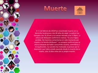 El 11 de febrero de 2010 fue encontrado muerto en su
domicilio londinense a los 40 años de edad. La policía fue
llamada a las 10.20 am y su cuerpo retirado a las 4.30pm. La
oficina de McQueen confirmó la noticia: "Es una trágica
perdida. No haremos comentarios en este momento por
respeto a la familia McQueen". La autopsia confirmó que se
ahorcó después de haber consumido cocaína, somníferos y
tranquilizantes. Su suicidio fue motivado al parecer por la
depresión que había estado pasando desde la muerte de su
madre, solo 10 días antes de su propia muerte.
 