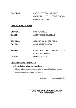SUPERIOR : I.S.T.P. “TELESUP” –TUMBES
CARRERA DE COMPUTACIÓN
BÁSICA 2017-2018.
EXPERIENCIA LABORAL
EMPRESA : GAS PERÚ SAC
CARGO : AGENTE DE SEGURIDAD
EMPRESA : CONSORCIO CCECC PERÚ
CARGO : AUXILIAR DE CAMPO
EMPRESA : CONSTRUCTORA JAMAD AYM
CORPORACIÓN PJ
CARGO : MANTENIMIENTO
DISPONIBILIDAD INMEDIATA
• Inmediata y a tiempo completo
Declaro bajo juramento que todo lo especificado es verdad,
para lo cual firmo en pie de página.
Tumbes, de Mayo del 2023
GINO ALEXANDER MEDINA OLAYA
DNI Nº 73433980
 