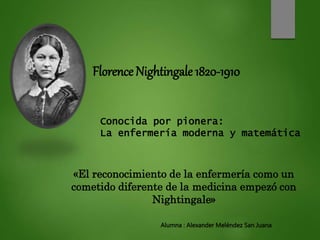 Florence Nightingale 1820-1910
Conocida por pionera:
La enfermería moderna y matemática
«El reconocimiento de la enfermería como un
cometido diferente de la medicina empezó con
Nightingale»
Alumna : Alexander Meléndez San Juana
 