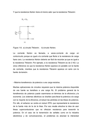 Y que la resistencia Norton tiene el mismo valor que la resistencia Thévenin:
Figura 1-8. a) circuito Thévenin. b) circuito Norton.
La corriente Norton es llamada, a veces corriente de carga en
cortocircuito, porque es igual a la corriente que fluiría si la resistencia de carga
fuera cero. La resistencia Norton debería ser fácil de recordar ya que es igual a
la resistencia Thévenin. Por ejemplo, si la resistencia Thévenin es de 2 KΩ. La
única diferencia es que la resistencia Norton aparece en paralelo con la fuente
de corriente, mientras que la resistencia Thévenin aparece en serie con la
fuente de tensión.
- Máxima transferencia de potencia a una carga resistiva.
Muchas aplicaciones de circuitos requieren que la máxima potencia disponible
de una fuente se transfiera a una carga Rc. El problema general de la
transferencia de potencia puede examinarse en términos de la eficiencia y la
economía. Los sistemas eléctricos se diseñan para llevar la potencia a la carga
con la mayoría de la eficiencia, al reducir las pérdidas en las líneas de potencia.
Por ello, el esfuerzo se centra en reducir RTH, que representaría la resistencia
de la fuente más de la de la línea .Por eso resulta atractiva la idea de usar
líneas superconductoras que no ofrezcan resistencia para transmitir la
potencia. En el caso de la transmisión de señales como en la industria
electrónica y de comunicaciones, el problemas es alcanzar la intensidad
 