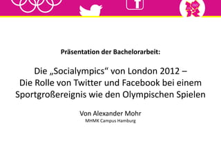 Präsentation der Bachelorarbeit:
Die „Socialympics“ von London 2012 –
Die Rolle von Twitter und Facebook bei einem
Sportgroßereignis wie den Olympischen Spielen
Von Alexander Mohr
MHMK Campus Hamburg
 