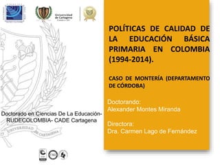 POLÍTICAS DE CALIDAD DE
LA EDUCACIÓN BÁSICA
PRIMARIA EN COLOMBIA
(1994-2014).
CASO DE MONTERÍA (DEPARTAMENTO
DE CÓRDOBA)
Doctorando:
Alexander Montes Miranda
Directora:
Dra. Carmen Lago de Fernández
Doctorado en Ciencias De La Educación-
RUDECOLOMBIA- CADE Cartagena
 