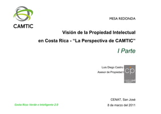 MESA REDONDA



                                      Visión de la Propiedad Intelectual
                   en Costa Rica - “La Perspectiva de CAMTIC”

                                                                      I Parte

                                                         Luis Diego Castro Chavarría
                                                      Asesor de Propiedad Intelectual




                                                                CENAT, San José
Costa Rica: Verde e Inteligente 2.0                           8 de marzo del 2011
 
