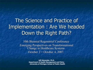 The Science and Practice of Implementation : Are We headed Down the Right Path? 10th Biennial Regenstrief Conference  Emerging Perspectives on Transformational Change in Healthcare Systems   October   2  –  October   4, 2007.   Jeff Alexander, Ph.D. Department of Health Management and Policy University of Michigan School of Public Health 