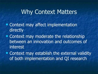 Why Context Matters Context may affect implementation directly Context may moderate the relationship between an innovation and outcomes of interest Context may establish the external validity of both implementation and QI research  