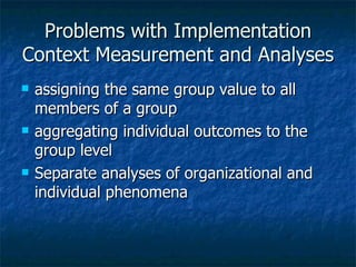Problems with Implementation Context Measurement and Analyses assigning the same group value to all members of a group aggregating individual outcomes to the group level Separate analyses of organizational and individual phenomena 