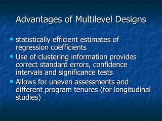 Advantages of Multilevel Designs statistically efficient estimates of regression coefficients  Use of clustering information provides correct standard errors, confidence intervals and significance tests Allows for uneven assessments and different program tenures (for longitudinal studies) 