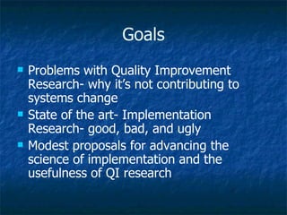 Goals Problems with Quality Improvement Research- why it’s not contributing to systems change State of the art- Implementation Research- good, bad, and ugly Modest proposals for advancing the science of implementation and the usefulness of QI research 